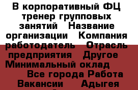 В корпоративный ФЦ тренер групповых занятий › Название организации ­ Компания-работодатель › Отрасль предприятия ­ Другое › Минимальный оклад ­ 13 500 - Все города Работа » Вакансии   . Адыгея респ.,Адыгейск г.